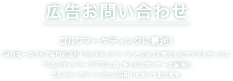 広告お問い合わせ ゴルフマーケティングに最適！国内唯一のゴルフ専門放送局「ゴルフネットワーク」とゴルフに特化したデジタルサービス「ゴルフネットワークプラス」は、多くのスポンサー企業様のゴルファーマーケティングにご活用いただいております。